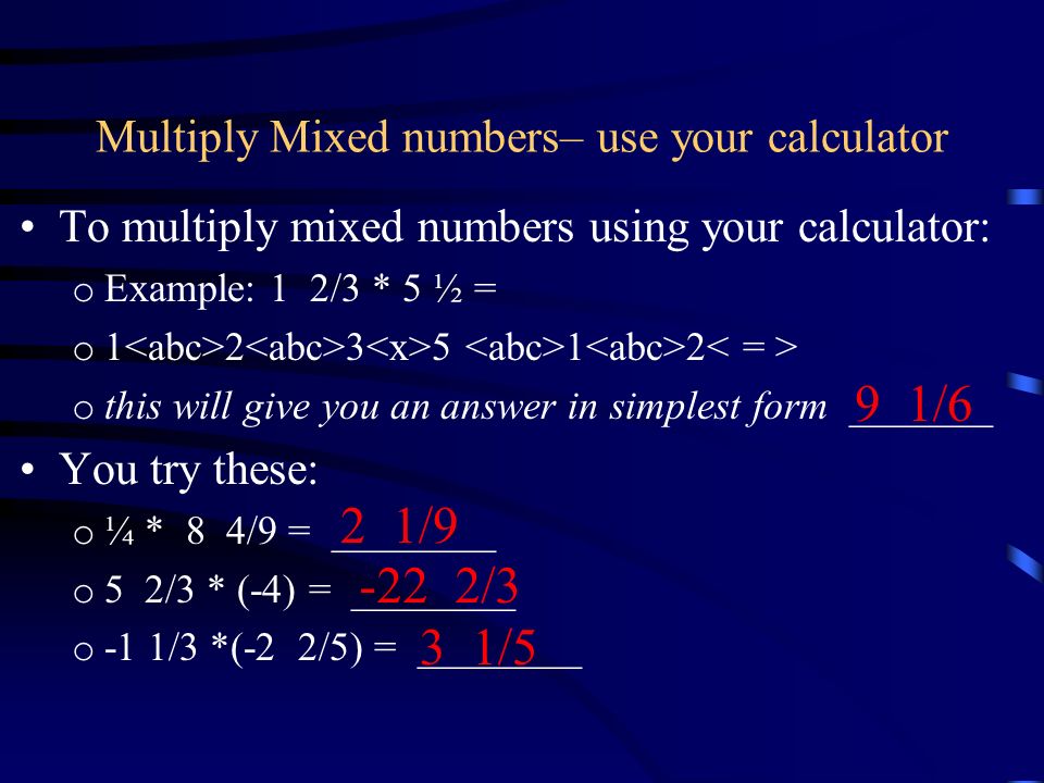 Multiply Mixed numbers– use your calculator To multiply mixed numbers using your calculator: o Example: 1 2/3 * 5 ½ = o o this will give you an answer in simplest form _______ You try these: o ¼ * 8 4/9 = ________ o 5 2/3 * (-4) = ________ o -1 1/3 *(-2 2/5) = ________ 9 1/6 2 1/ /3 3 1/5