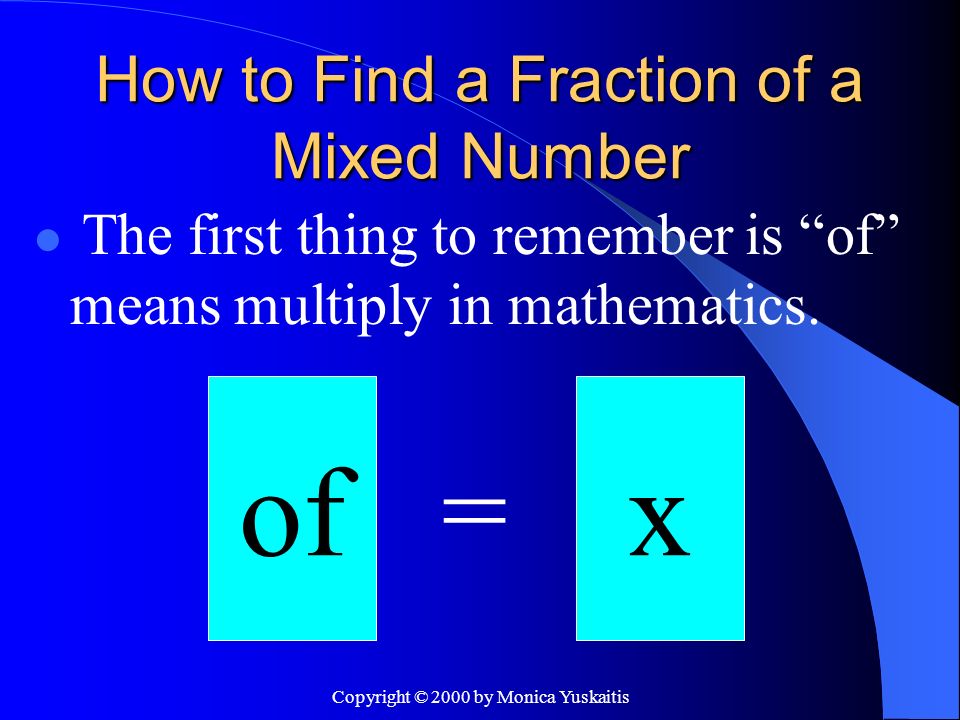 Copyright © 2000 by Monica Yuskaitis How to Find a Fraction of a Mixed Number The first thing to remember is of means multiply in mathematics.