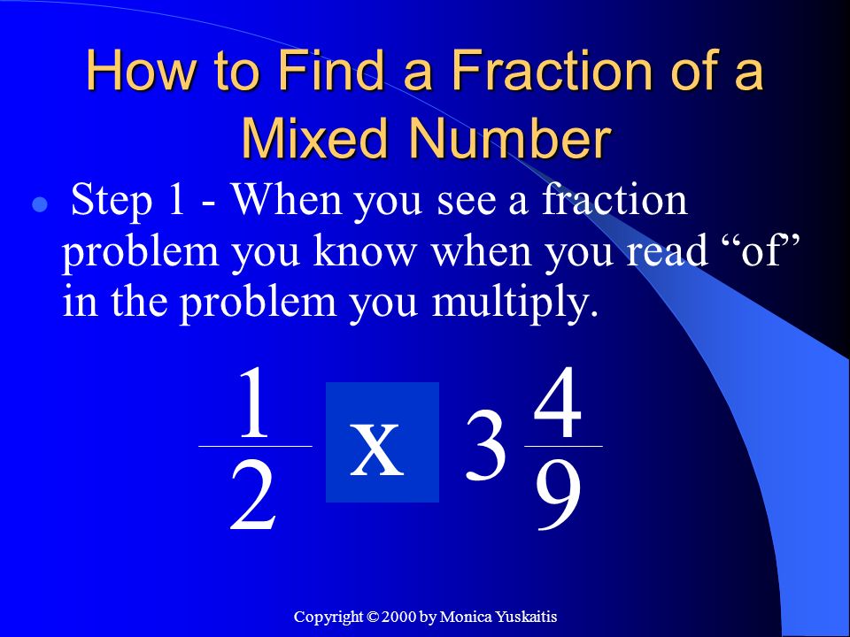 Copyright © 2000 by Monica Yuskaitis How to Find a Fraction of a Mixed Number Step 1 - When you see a fraction problem you know when you read of in the problem you multiply.