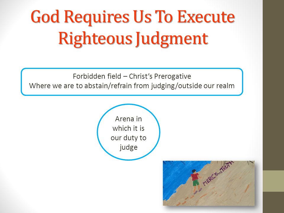 God Requires Us To Execute Righteous Judgment Forbidden field – Christ’s Prerogative Where we are to abstain/refrain from judging/outside our realm Arena in which it is our duty to judge