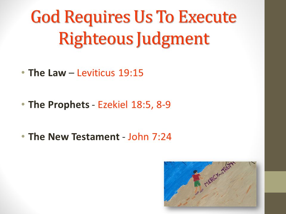 God Requires Us To Execute Righteous Judgment The Law – Leviticus 19:15 The Prophets - Ezekiel 18:5, 8-9 The New Testament - John 7:24