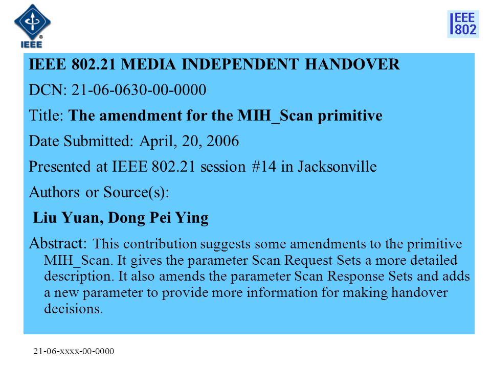21-06-xxxx IEEE MEDIA INDEPENDENT HANDOVER DCN: Title: The amendment for the MIH_Scan primitive Date Submitted: April, 20, 2006 Presented at IEEE session #14 in Jacksonville Authors or Source(s): Liu Yuan, Dong Pei Ying Abstract: This contribution suggests some amendments to the primitive MIH_Scan.