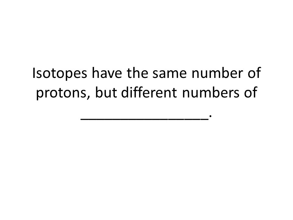 Isotopes have the same number of protons, but different numbers of ________________.