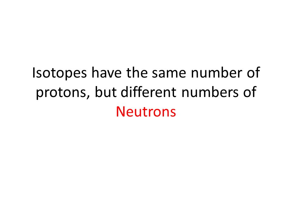 Isotopes have the same number of protons, but different numbers of Neutrons