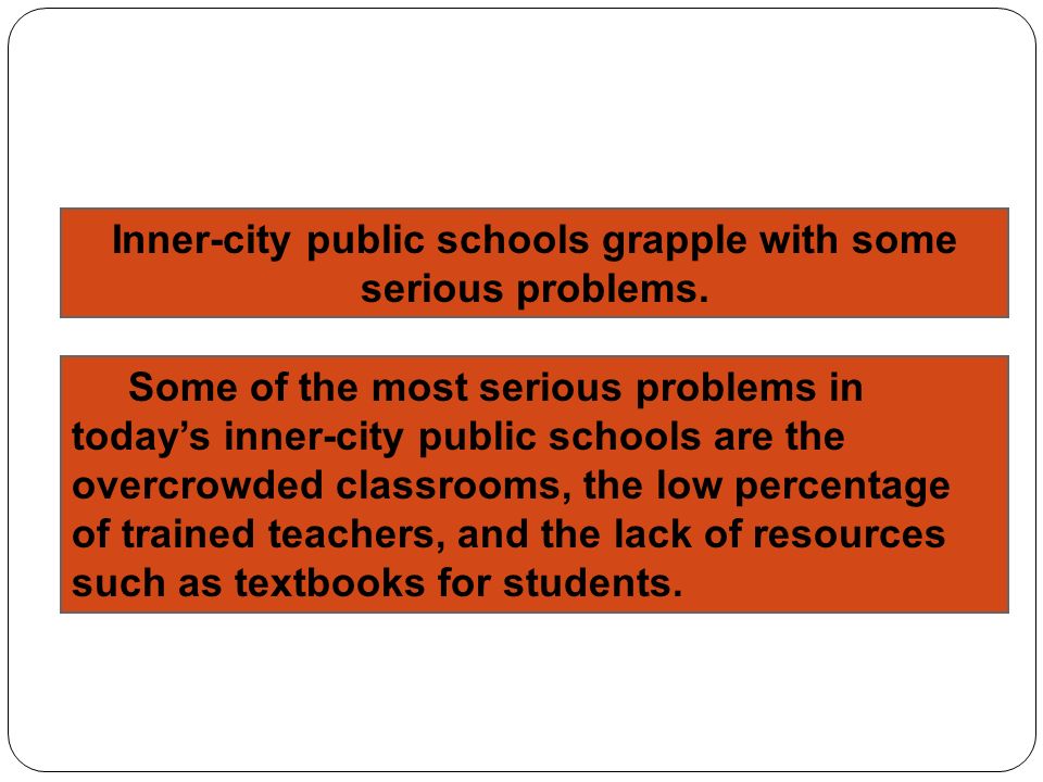 Some of the most serious problems in today’s inner-city public schools are the overcrowded classrooms, the low percentage of trained teachers, and the lack of resources such as textbooks for students.