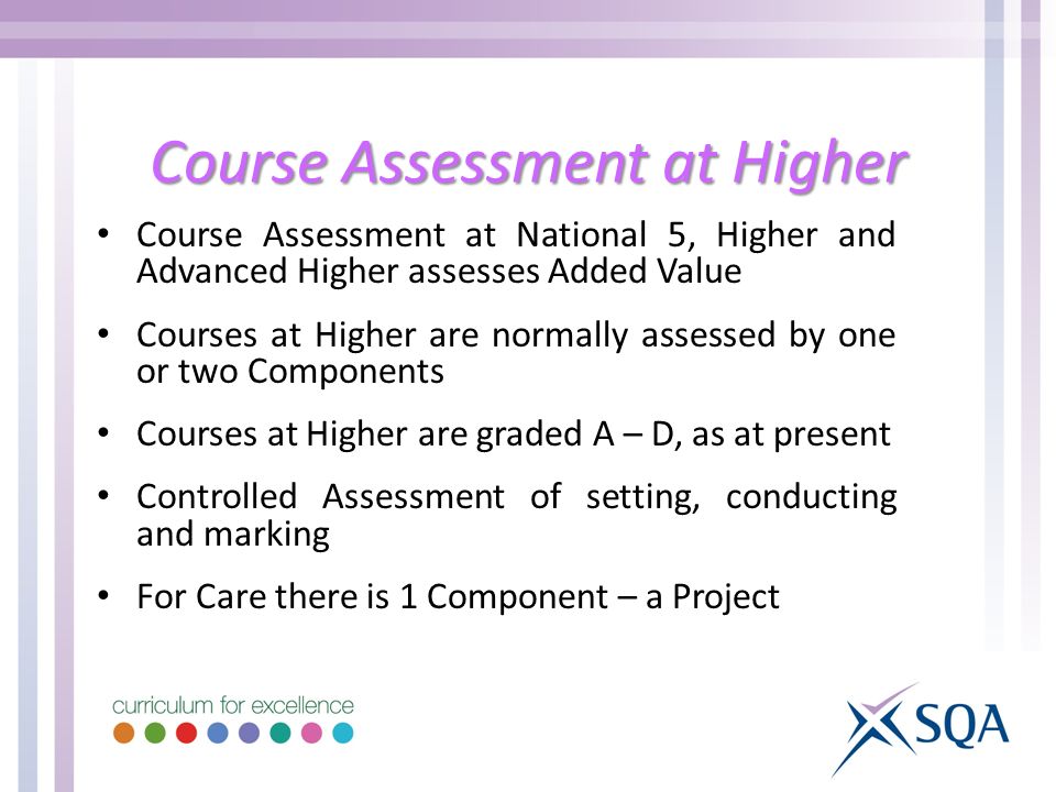 Course Assessment at Higher Course Assessment at National 5, Higher and Advanced Higher assesses Added Value Courses at Higher are normally assessed by one or two Components Courses at Higher are graded A – D, as at present Controlled Assessment of setting, conducting and marking For Care there is 1 Component – a Project