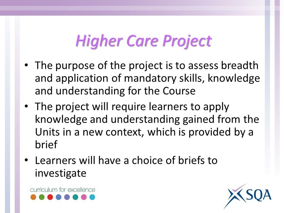 Higher Care Project The purpose of the project is to assess breadth and application of mandatory skills, knowledge and understanding for the Course The project will require learners to apply knowledge and understanding gained from the Units in a new context, which is provided by a brief Learners will have a choice of briefs to investigate