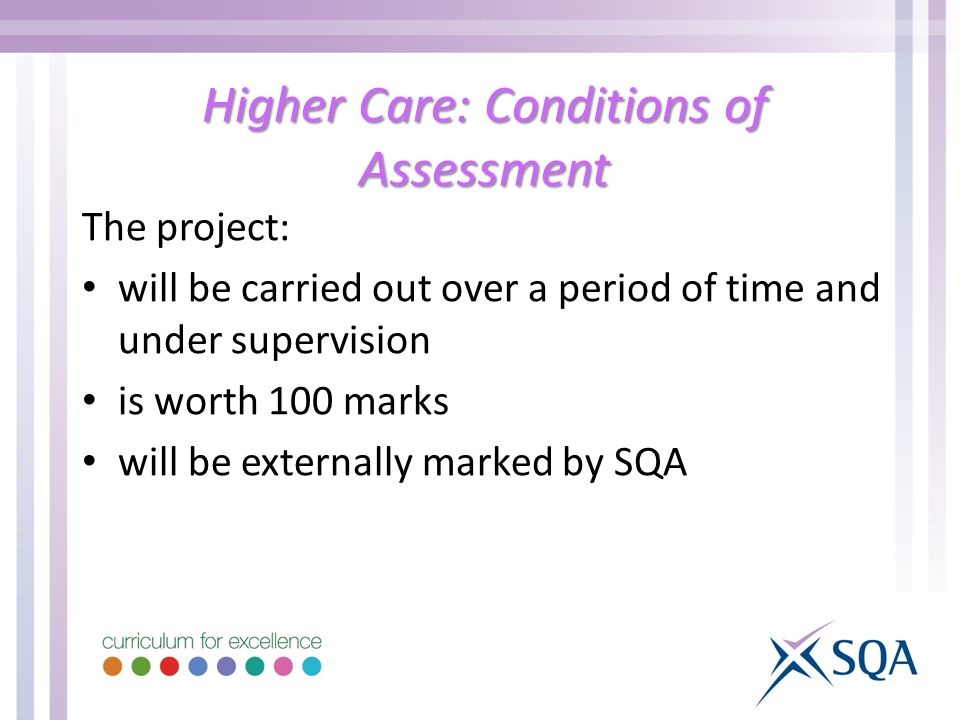 Higher Care: Conditions of Assessment The project: will be carried out over a period of time and under supervision is worth 100 marks will be externally marked by SQA
