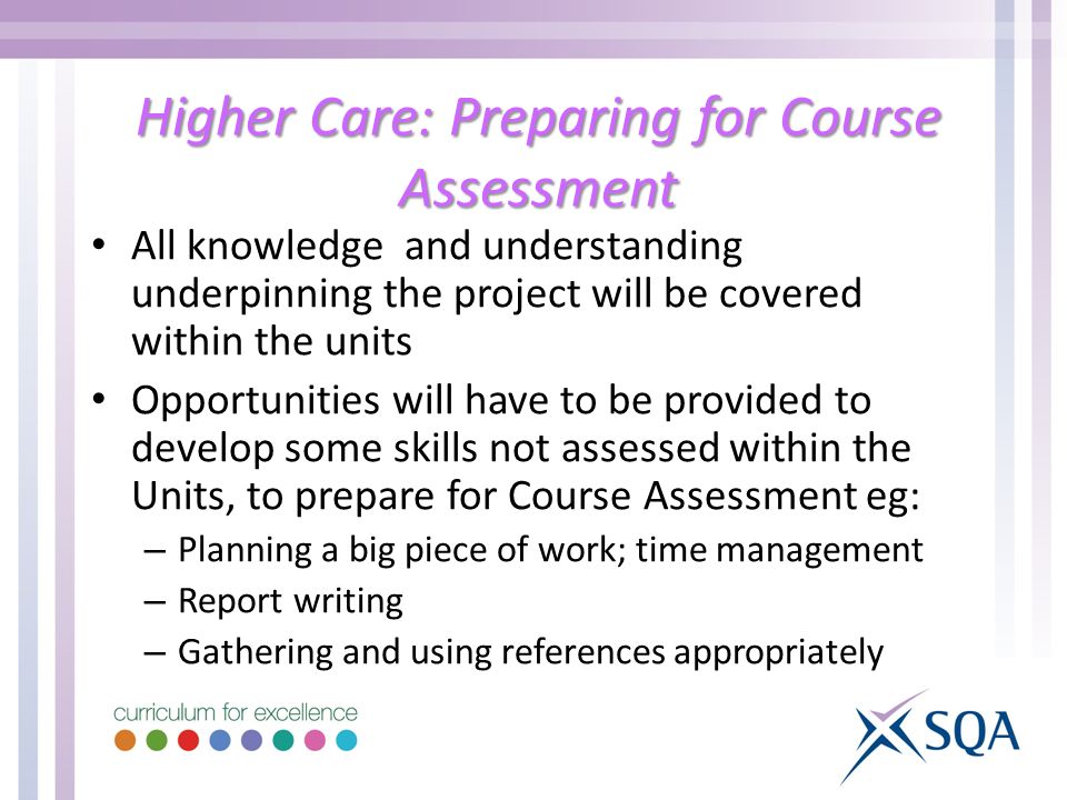Higher Care: Preparing for Course Assessment All knowledge and understanding underpinning the project will be covered within the units Opportunities will have to be provided to develop some skills not assessed within the Units, to prepare for Course Assessment eg: – Planning a big piece of work; time management – Report writing – Gathering and using references appropriately