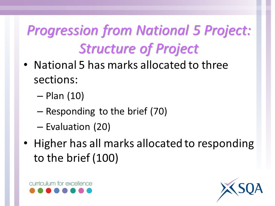 Progression from National 5 Project: Structure of Project National 5 has marks allocated to three sections: – Plan (10) – Responding to the brief (70) – Evaluation (20) Higher has all marks allocated to responding to the brief (100)