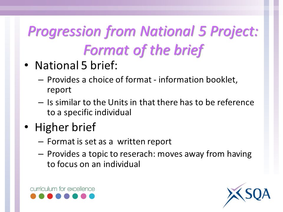 Progression from National 5 Project: Format of the brief National 5 brief: – Provides a choice of format - information booklet, report – Is similar to the Units in that there has to be reference to a specific individual Higher brief – Format is set as a written report – Provides a topic to reserach: moves away from having to focus on an individual