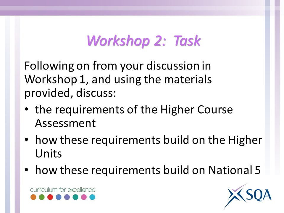 Workshop 2: Task Following on from your discussion in Workshop 1, and using the materials provided, discuss: the requirements of the Higher Course Assessment how these requirements build on the Higher Units how these requirements build on National 5