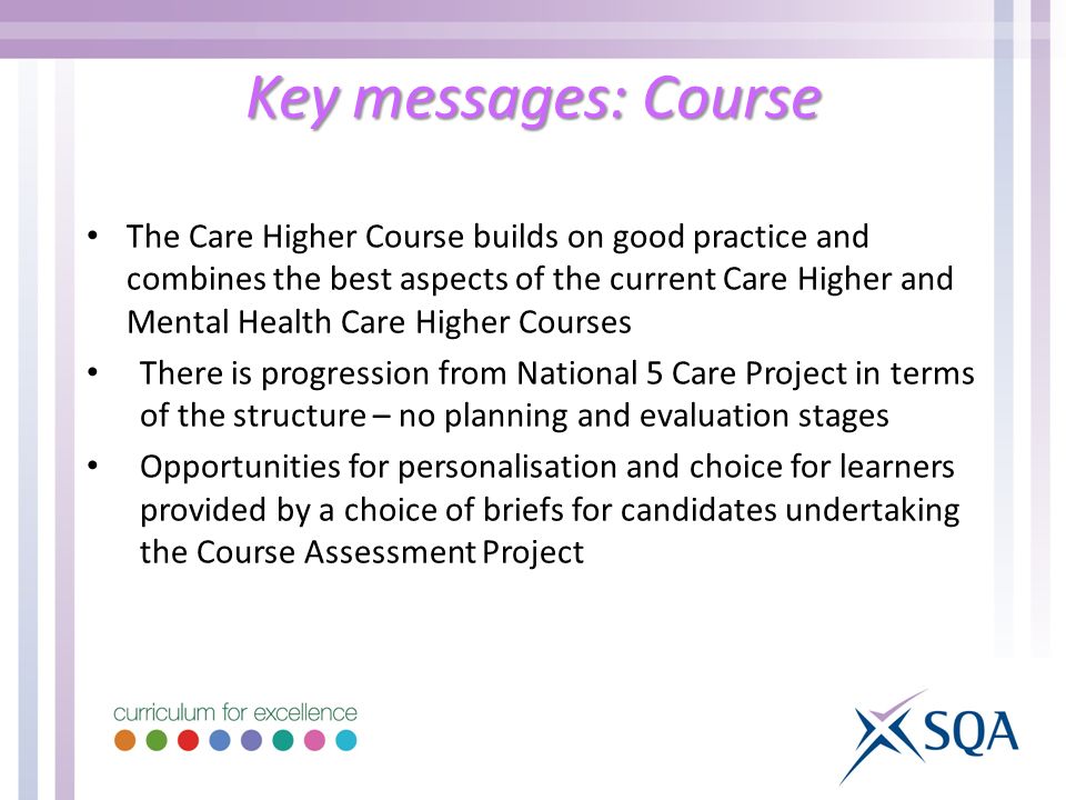 The Care Higher Course builds on good practice and combines the best aspects of the current Care Higher and Mental Health Care Higher Courses There is progression from National 5 Care Project in terms of the structure – no planning and evaluation stages Opportunities for personalisation and choice for learners provided by a choice of briefs for candidates undertaking the Course Assessment Project Key messages: Course
