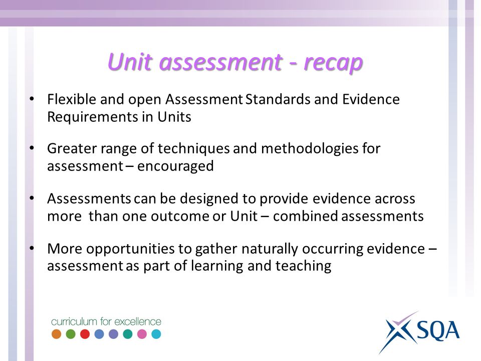 Unit assessment - recap Flexible and open Assessment Standards and Evidence Requirements in Units Greater range of techniques and methodologies for assessment – encouraged Assessments can be designed to provide evidence across more than one outcome or Unit – combined assessments More opportunities to gather naturally occurring evidence – assessment as part of learning and teaching