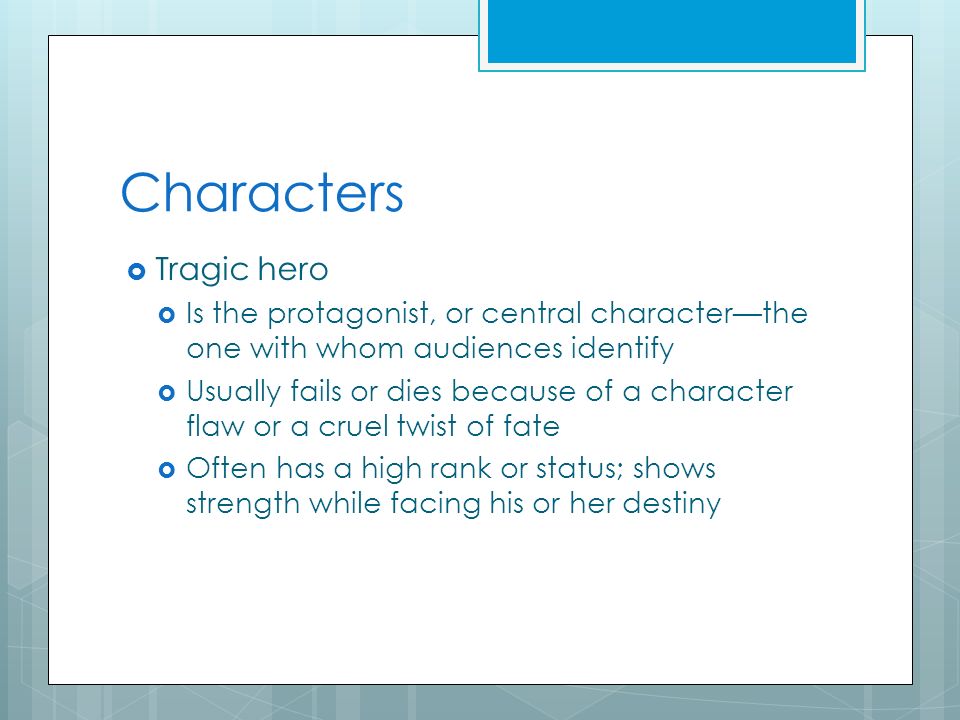 Characters  Tragic hero  Is the protagonist, or central character—the one with whom audiences identify  Usually fails or dies because of a character flaw or a cruel twist of fate  Often has a high rank or status; shows strength while facing his or her destiny