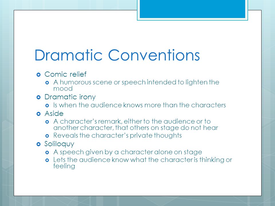 Dramatic Conventions  Comic relief  A humorous scene or speech intended to lighten the mood  Dramatic irony  Is when the audience knows more than the characters  Aside  A character’s remark, either to the audience or to another character, that others on stage do not hear  Reveals the character’s private thoughts  Soliloquy  A speech given by a character alone on stage  Lets the audience know what the character is thinking or feeling