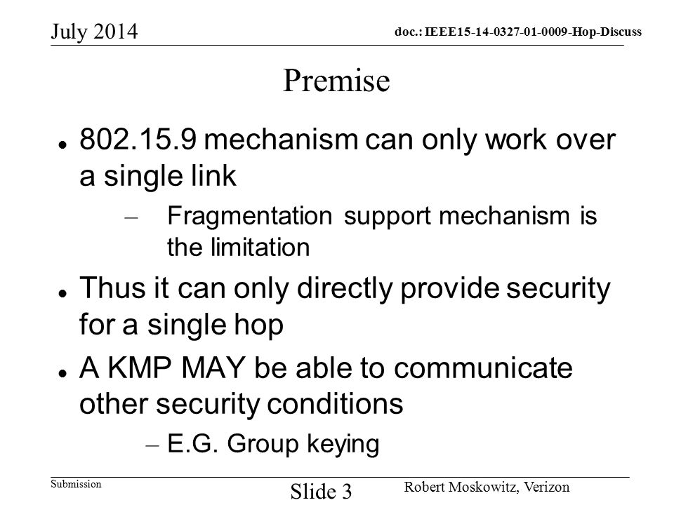 doc.: IEEE Hop-Discuss Submission July 2014 Robert Moskowitz, Verizon Slide 3 Premise mechanism can only work over a single link – Fragmentation support mechanism is the limitation Thus it can only directly provide security for a single hop A KMP MAY be able to communicate other security conditions – E.G.