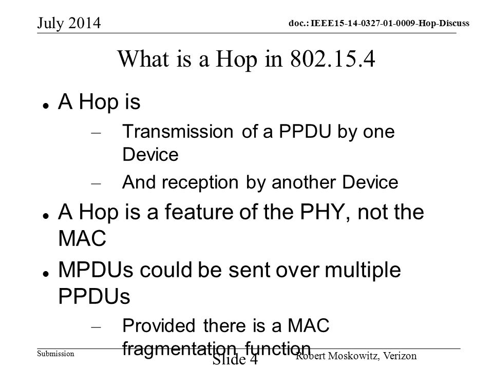 doc.: IEEE Hop-Discuss Submission July 2014 Robert Moskowitz, Verizon Slide 4 What is a Hop in A Hop is – Transmission of a PPDU by one Device – And reception by another Device A Hop is a feature of the PHY, not the MAC MPDUs could be sent over multiple PPDUs – Provided there is a MAC fragmentation function