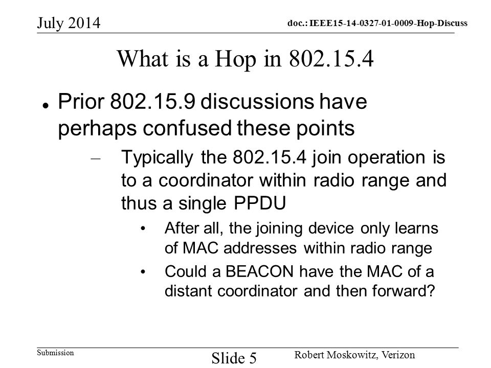 doc.: IEEE Hop-Discuss Submission July 2014 Robert Moskowitz, Verizon Slide 5 What is a Hop in Prior discussions have perhaps confused these points – Typically the join operation is to a coordinator within radio range and thus a single PPDU After all, the joining device only learns of MAC addresses within radio range Could a BEACON have the MAC of a distant coordinator and then forward
