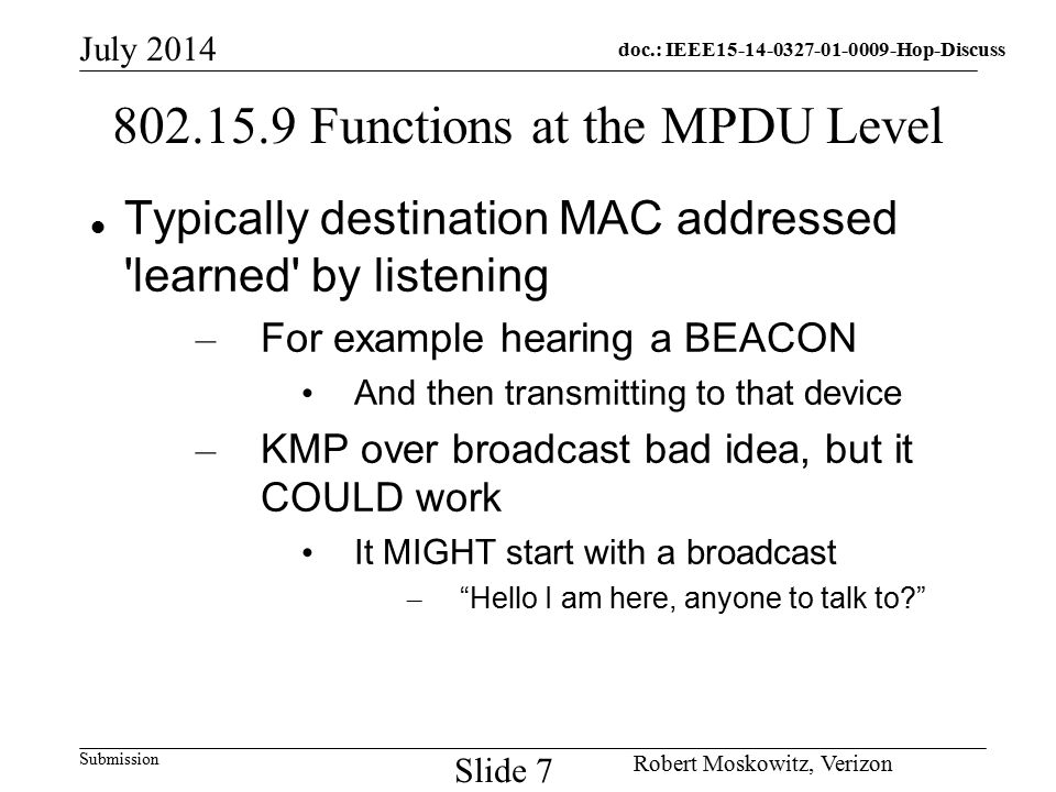 doc.: IEEE Hop-Discuss Submission July 2014 Robert Moskowitz, Verizon Slide Functions at the MPDU Level Typically destination MAC addressed learned by listening – For example hearing a BEACON And then transmitting to that device – KMP over broadcast bad idea, but it COULD work It MIGHT start with a broadcast – Hello I am here, anyone to talk to