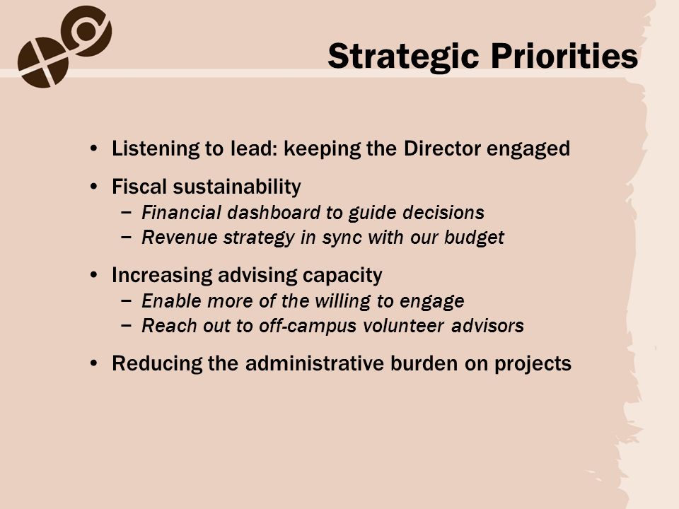 Strategic Priorities Listening to lead: keeping the Director engaged Fiscal sustainability −Financial dashboard to guide decisions −Revenue strategy in sync with our budget Increasing advising capacity −Enable more of the willing to engage −Reach out to off-campus volunteer advisors Reducing the administrative burden on projects