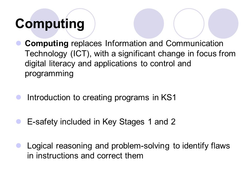 Computing Computing replaces Information and Communication Technology (ICT), with a significant change in focus from digital literacy and applications to control and programming Introduction to creating programs in KS1 E-safety included in Key Stages 1 and 2 Logical reasoning and problem-solving to identify flaws in instructions and correct them