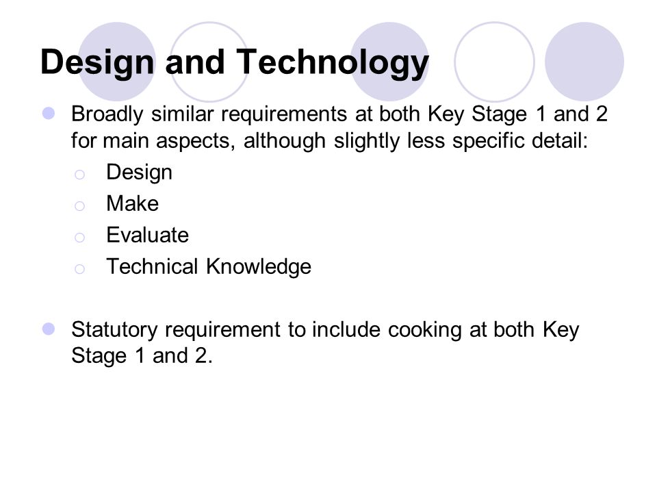 Design and Technology Broadly similar requirements at both Key Stage 1 and 2 for main aspects, although slightly less specific detail: o Design o Make o Evaluate o Technical Knowledge Statutory requirement to include cooking at both Key Stage 1 and 2.