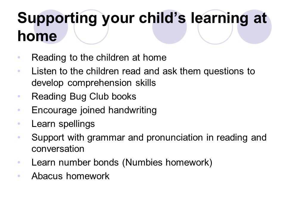 Supporting your child’s learning at home Reading to the children at home Listen to the children read and ask them questions to develop comprehension skills Reading Bug Club books Encourage joined handwriting Learn spellings Support with grammar and pronunciation in reading and conversation Learn number bonds (Numbies homework) Abacus homework