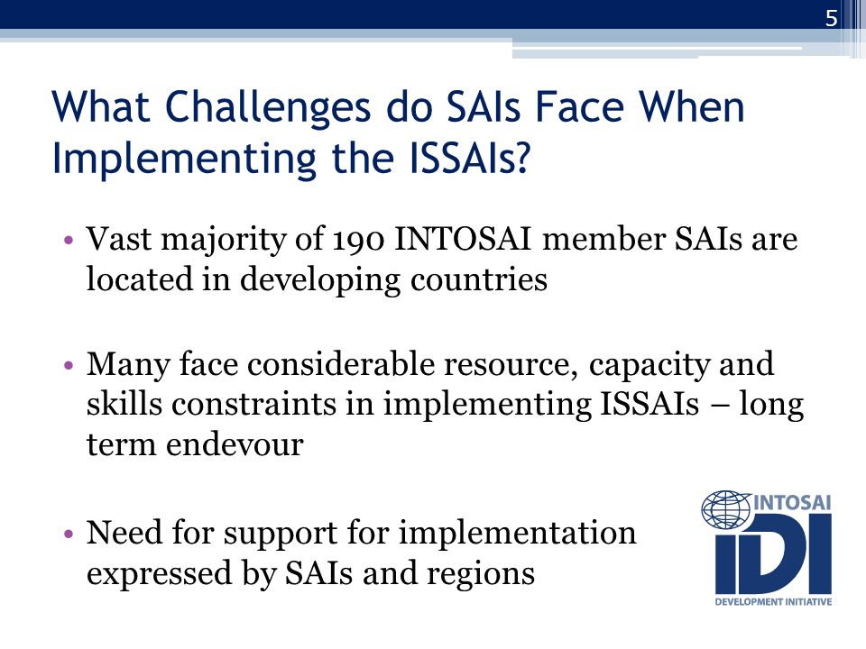 Vast majority of 190 INTOSAI member SAIs are located in developing countries Many face considerable resource, capacity and skills constraints in implementing ISSAIs – long term endevour Need for support for implementation expressed by SAIs and regions 5 What Challenges do SAIs Face When Implementing the ISSAIs