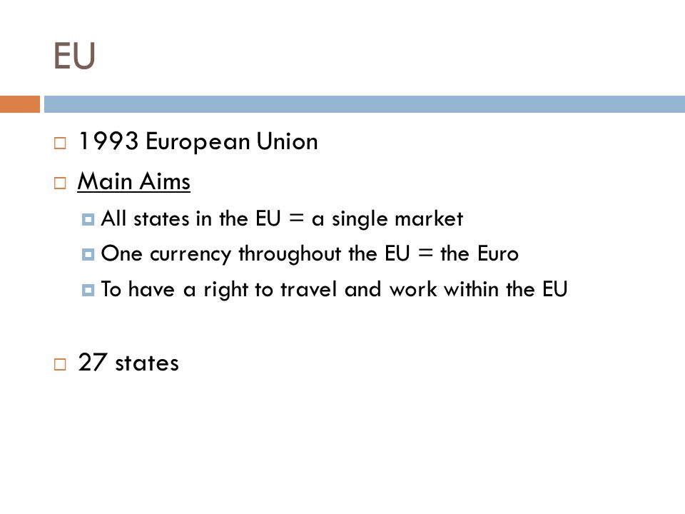 EU  1993 European Union  Main Aims  All states in the EU = a single market  One currency throughout the EU = the Euro  To have a right to travel and work within the EU  27 states