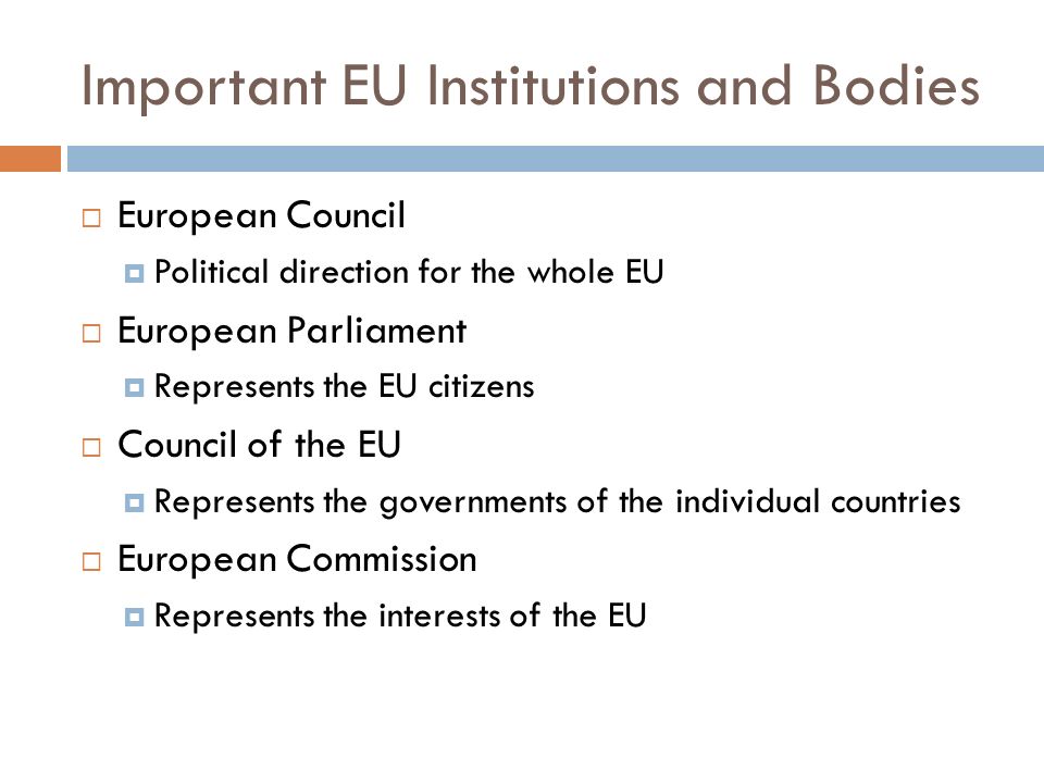 Important EU Institutions and Bodies  European Council  Political direction for the whole EU  European Parliament  Represents the EU citizens  Council of the EU  Represents the governments of the individual countries  European Commission  Represents the interests of the EU