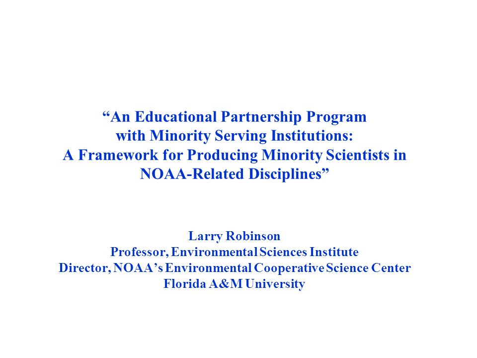 An Educational Partnership Program with Minority Serving Institutions: A Framework for Producing Minority Scientists in NOAA-Related Disciplines Larry Robinson Professor, Environmental Sciences Institute Director, NOAA’s Environmental Cooperative Science Center Florida A&M University
