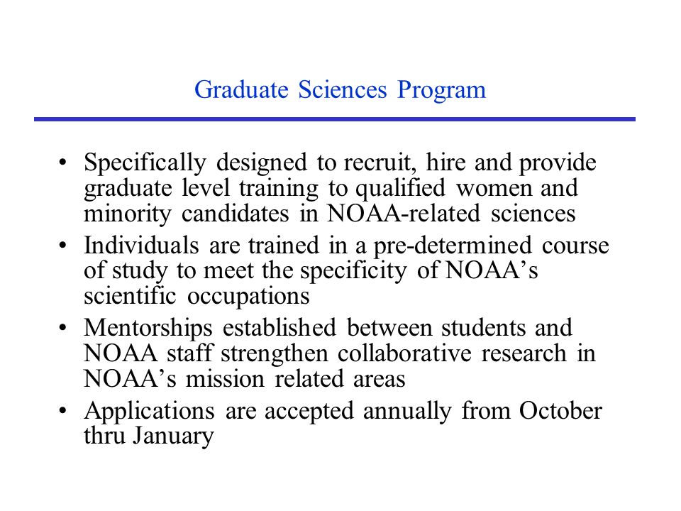 Graduate Sciences Program Specifically designed to recruit, hire and provide graduate level training to qualified women and minority candidates in NOAA-related sciences Individuals are trained in a pre-determined course of study to meet the specificity of NOAA’s scientific occupations Mentorships established between students and NOAA staff strengthen collaborative research in NOAA’s mission related areas Applications are accepted annually from October thru January