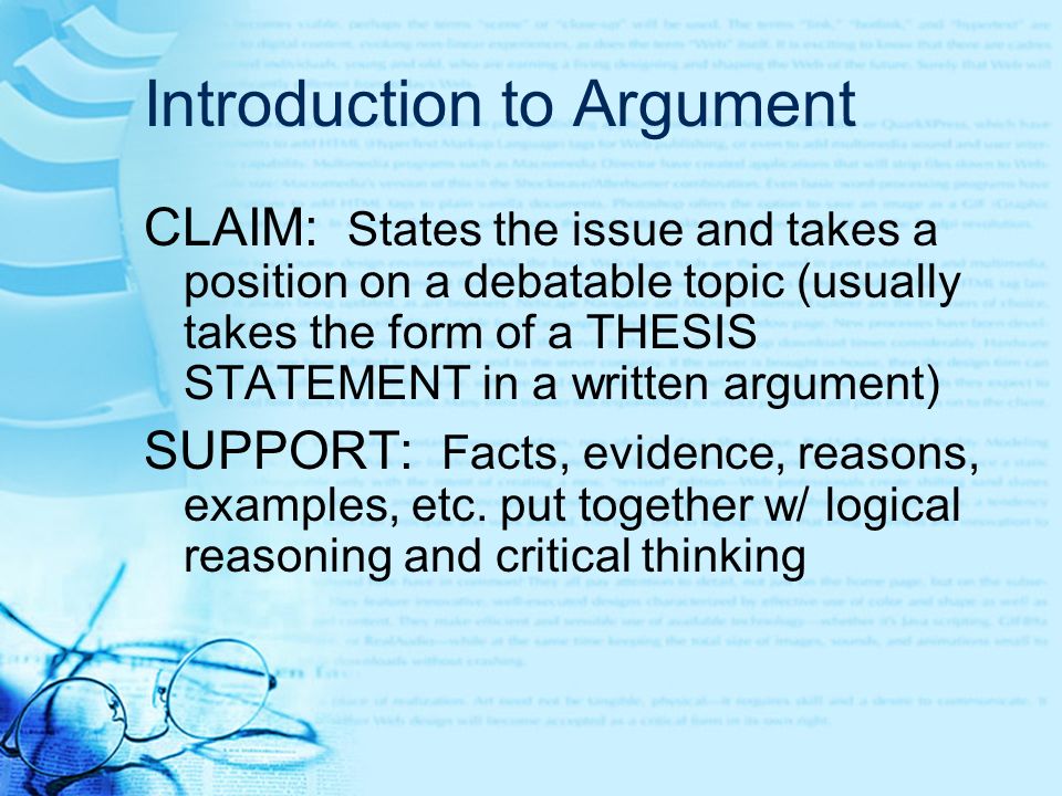 Introduction to Argument CLAIM: States the issue and takes a position on a debatable topic (usually takes the form of a THESIS STATEMENT in a written argument) SUPPORT: Facts, evidence, reasons, examples, etc.