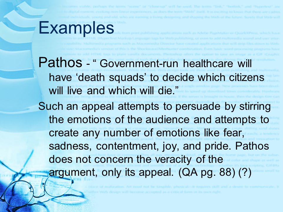Examples Pathos - Government-run healthcare will have ‘death squads’ to decide which citizens will live and which will die. Such an appeal attempts to persuade by stirring the emotions of the audience and attempts to create any number of emotions like fear, sadness, contentment, joy, and pride.