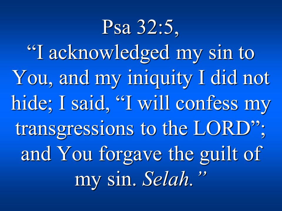 Psa 32:5, I acknowledged my sin to You, and my iniquity I did not hide; I said, I will confess my transgressions to the LORD ; and You forgave the guilt of my sin.