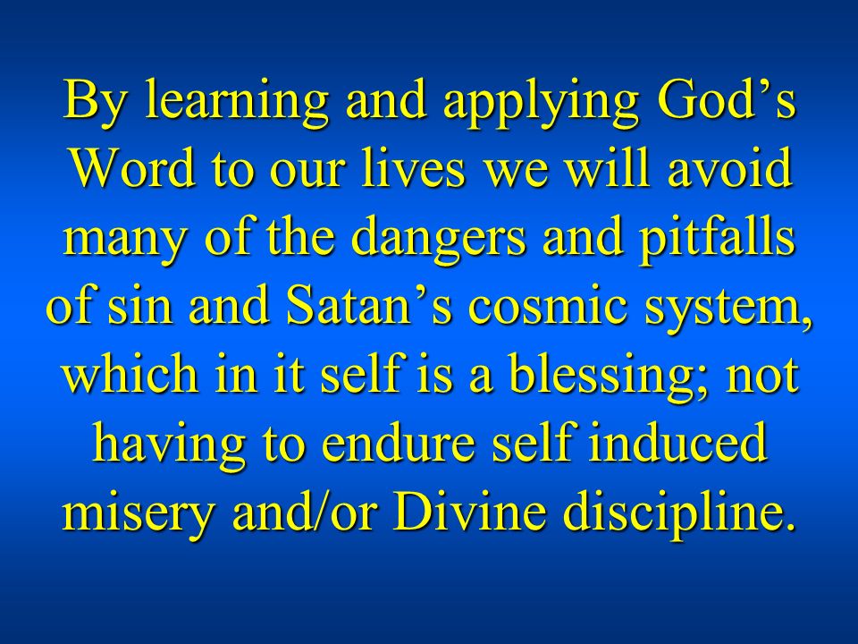 By learning and applying God’s Word to our lives we will avoid many of the dangers and pitfalls of sin and Satan’s cosmic system, which in it self is a blessing; not having to endure self induced misery and/or Divine discipline.