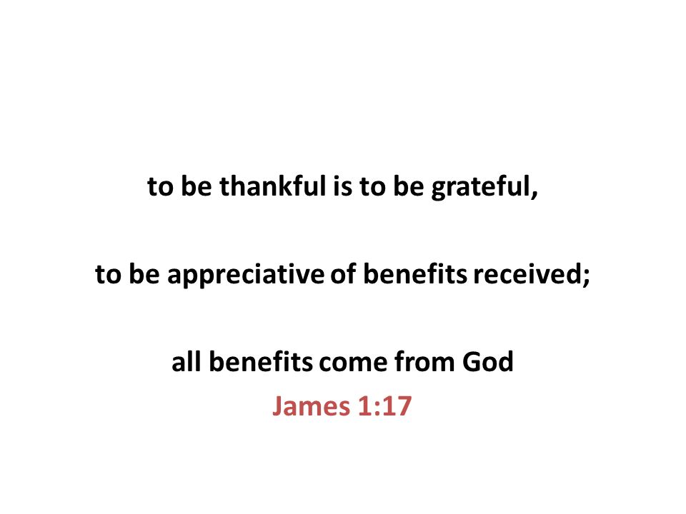 to be thankful is to be grateful, to be appreciative of benefits received; all benefits come from God James 1:17