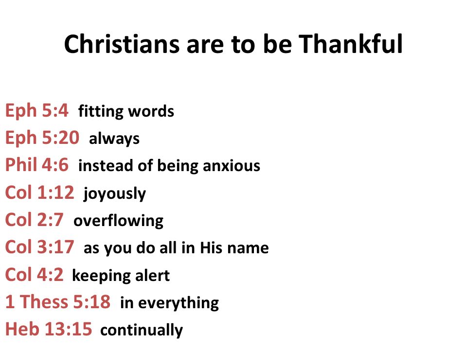 Christians are to be Thankful Eph 5:4 fitting words Eph 5:20 always Phil 4:6 instead of being anxious Col 1:12 joyously Col 2:7 overflowing Col 3:17 as you do all in His name Col 4:2 keeping alert 1 Thess 5:18 in everything Heb 13:15 continually