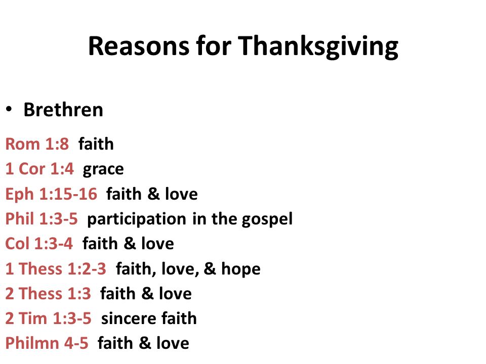 Reasons for Thanksgiving Brethren Rom 1:8 faith 1 Cor 1:4 grace Eph 1:15-16 faith & love Phil 1:3-5 participation in the gospel Col 1:3-4 faith & love 1 Thess 1:2-3 faith, love, & hope 2 Thess 1:3 faith & love 2 Tim 1:3-5 sincere faith Philmn 4-5 faith & love