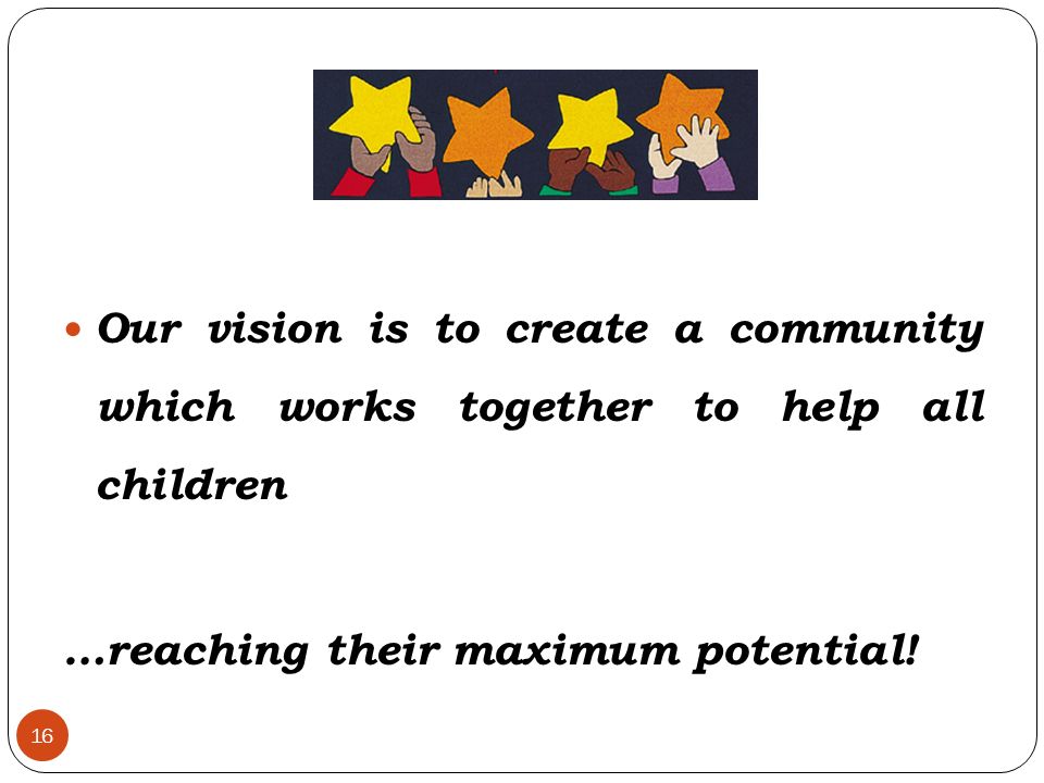 16 Our vision is to create a community which works together to help all children …reaching their maximum potential!