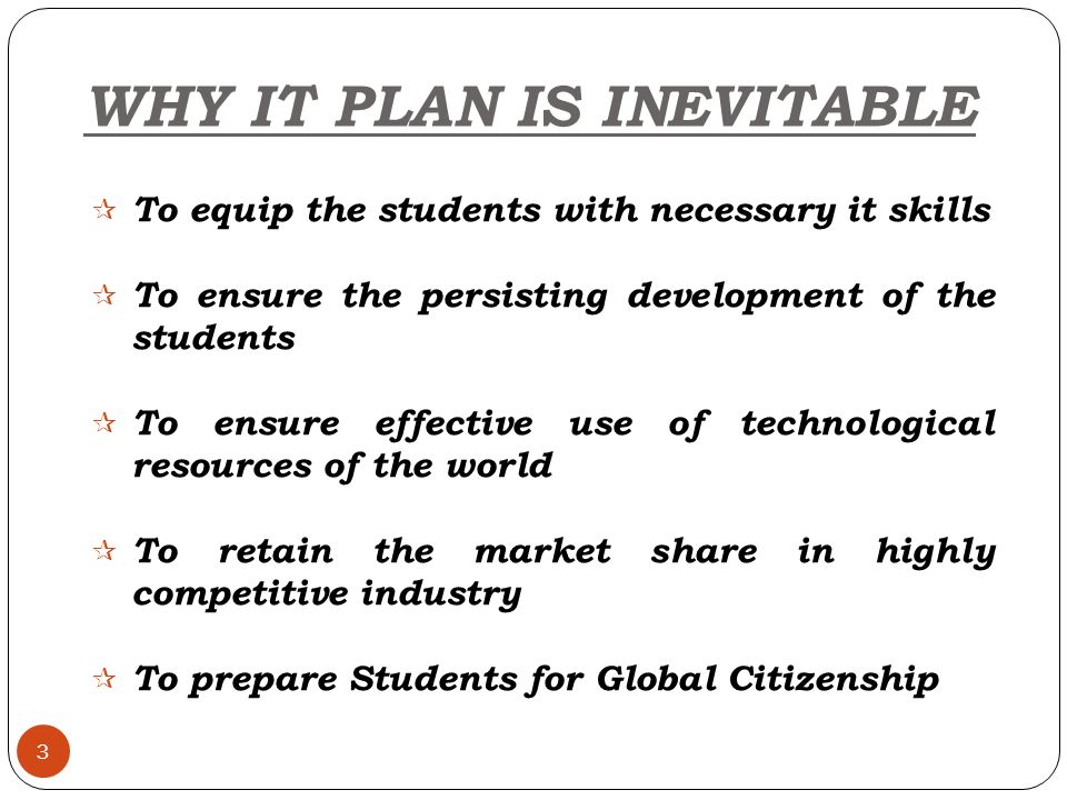 WHY IT PLAN IS INEVITABLE 3  To equip the students with necessary it skills  To ensure the persisting development of the students  To ensure effective use of technological resources of the world  To retain the market share in highly competitive industry  To prepare Students for Global Citizenship
