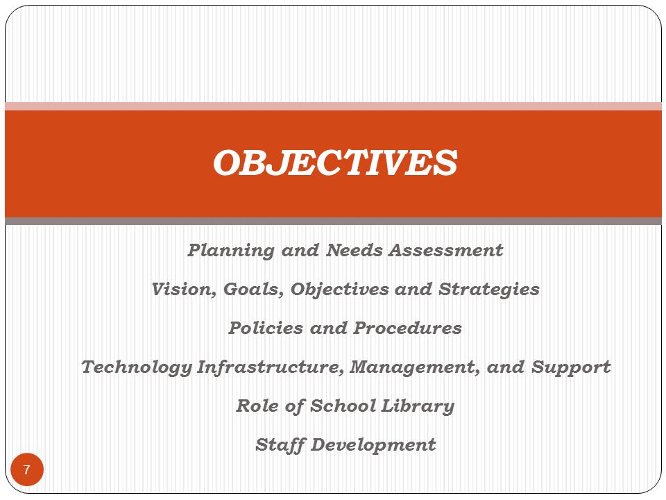 Planning and Needs Assessment Vision, Goals, Objectives and Strategies Policies and Procedures Technology Infrastructure, Management, and Support Role of School Library Staff Development 7 OBJECTIVES