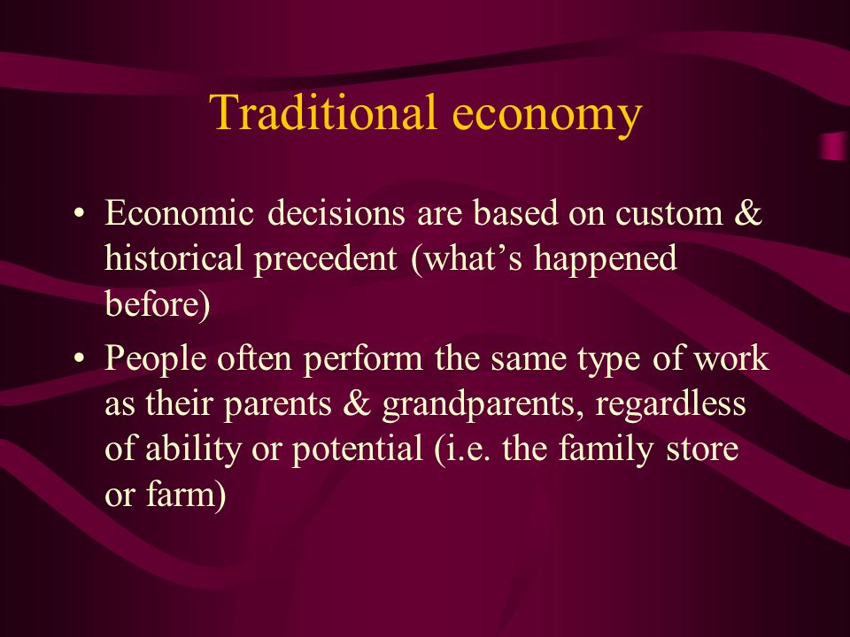 Traditional economy Economic decisions are based on custom & historical precedent (what’s happened before) People often perform the same type of work as their parents & grandparents, regardless of ability or potential (i.e.