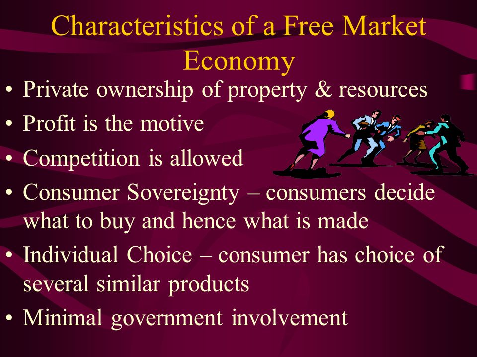 Characteristics of a Free Market Economy Private ownership of property & resources Profit is the motive Competition is allowed Consumer Sovereignty – consumers decide what to buy and hence what is made Individual Choice – consumer has choice of several similar products Minimal government involvement