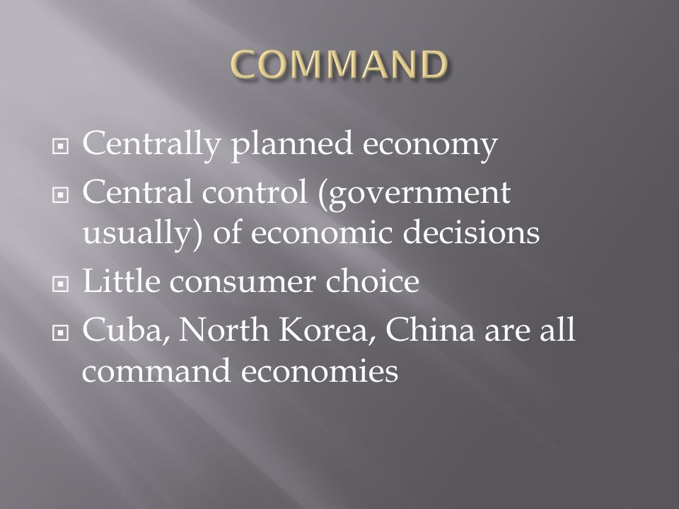  Centrally planned economy  Central control (government usually) of economic decisions  Little consumer choice  Cuba, North Korea, China are all command economies
