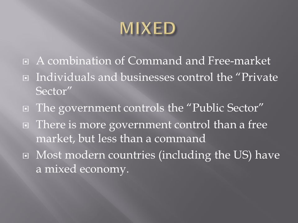  A combination of Command and Free-market  Individuals and businesses control the Private Sector  The government controls the Public Sector  There is more government control than a free market, but less than a command  Most modern countries (including the US) have a mixed economy.