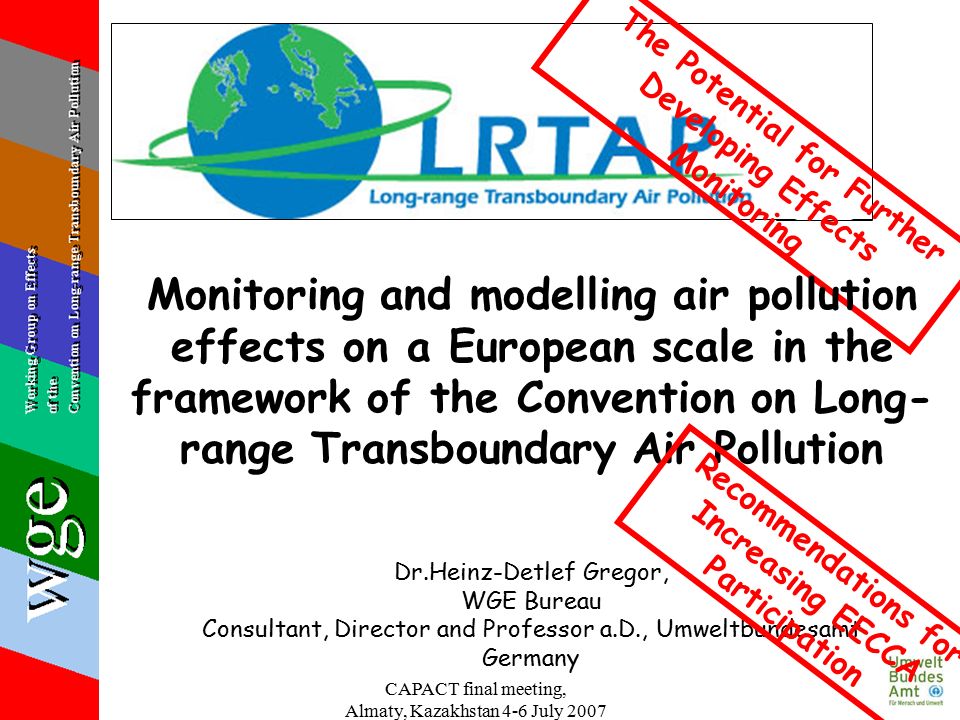 CAPACT final meeting, Almaty, Kazakhstan 4-6 July 2007 Dr.Heinz-Detlef Gregor, WGE Bureau Consultant, Director and Professor a.D., Umweltbundesamt Germany The Potential for Further Developing Effects Monitoring Monitoring and modelling air pollution effects on a European scale in the framework of the Convention on Long- range Transboundary Air Pollution Recommendations for Increasing EECCA Participation