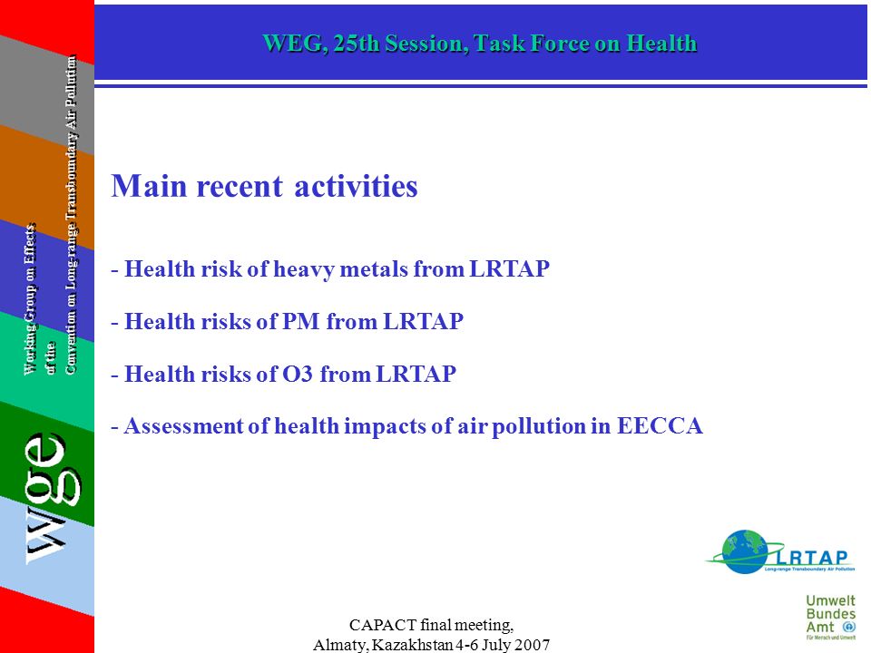 CAPACT final meeting, Almaty, Kazakhstan 4-6 July 2007 WEG, 25th Session, Task Force on Health Main recent activities - Health risk of heavy metals from LRTAP - Health risks of PM from LRTAP - Health risks of O3 from LRTAP - Assessment of health impacts of air pollution in EECCA