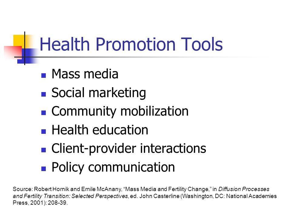 Health Promotion Tools Mass media Social marketing Community mobilization Health education Client-provider interactions Policy communication Source: Robert Hornik and Emile McAnany, Mass Media and Fertility Change, in Diffusion Processes and Fertility Transition: Selected Perspectives, ed.